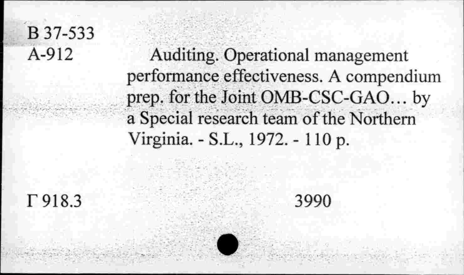 ﻿B 37-533
A-912	Auditing. Operational management
performance effectiveness. A compendium prep, for the Joint OMB-CSC-GAO... by a Special research team of the Northern Virginia. - S.L., 1972. - 110 p.
f 918.3
3990